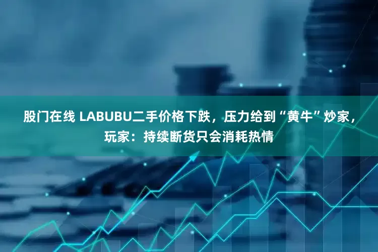 股门在线 LABUBU二手价格下跌，压力给到“黄牛”炒家，玩家：持续断货只会消耗热情