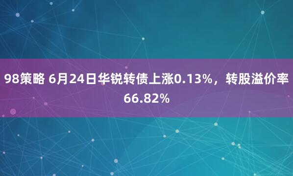 98策略 6月24日华锐转债上涨0.13%，转股溢价率66.82%
