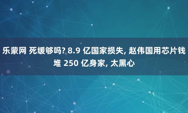 乐蒙网 死缓够吗? 8.9 亿国家损失, 赵伟国用芯片钱堆 250 亿身家, 太黑心