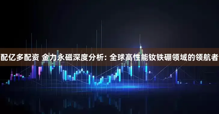 配亿多配资 金力永磁深度分析: 全球高性能钕铁硼领域的领航者