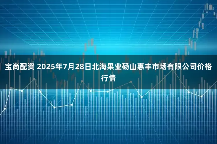 宝尚配资 2025年7月28日北海果业砀山惠丰市场有限公司价格行情