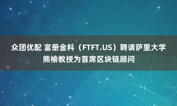 众团优配 富册金科（FTFT.US）聘请萨里大学熊榆教授为首席区块链顾问