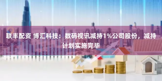 联丰配资 博汇科技：数码视讯减持1%公司股份，减持计划实施完毕