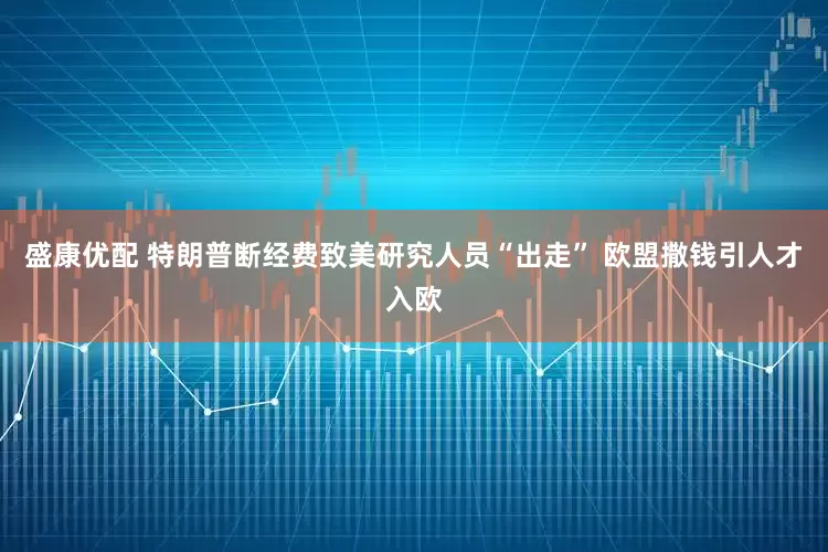 盛康优配 特朗普断经费致美研究人员“出走” 欧盟撒钱引人才入欧