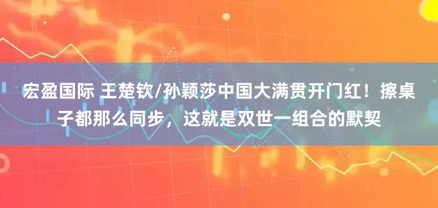 宏盈国际 王楚钦/孙颖莎中国大满贯开门红！擦桌子都那么同步，这就是双世一组合的默契