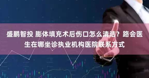 盛鹏智投 膨体填充术后伤口怎么清洁？路会医生在哪坐诊执业机构医院联系方式