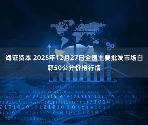 海证资本 2025年12月27日全国主要批发市场白蒜50公分价格行情
