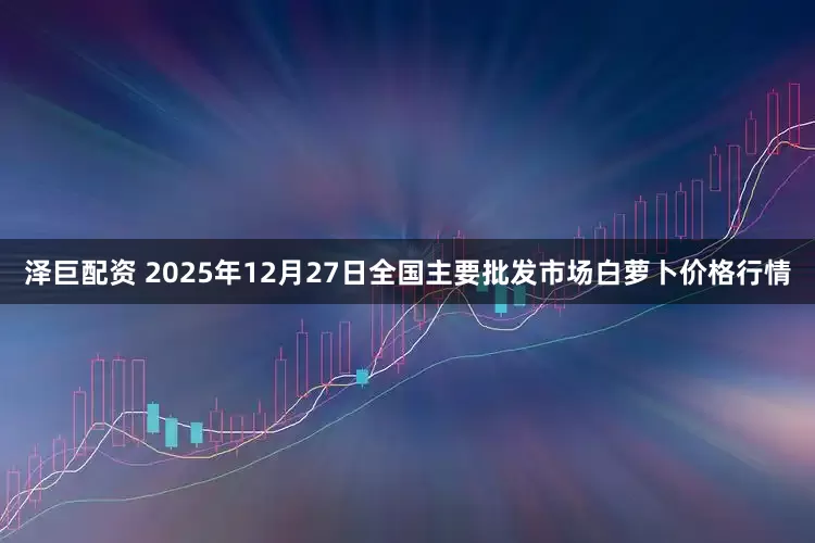 泽巨配资 2025年12月27日全国主要批发市场白萝卜价格行情